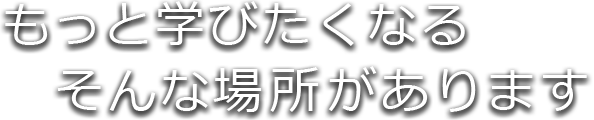 もっと学びたくなる、そんな場所があります